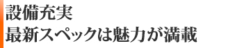 設備充実！最新スペックは魅力が満載です！